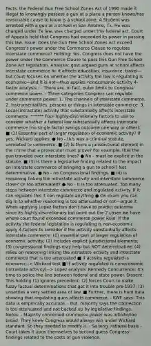 Facts: the Federal Gun Free School Zones Act of 1990 made it illegal to knowingly possess a gun at a place a person knows/has reasonable cause to know is a school zone. A Student was arrested with a gun at a school in San Antonio, Tx. He was charged under Tx law, was charged under this federal act. Court of Appeals held that Congress had exceeded its power in passing this law. Issue: Does the Gun Free School Zones Act exceed Congress's power under the Commerce Clause to regulate interstate commerce? Holding: Yes. Congress does not have the power under the Commerce Clause to pass this Gun Free School Zone Act legislation. Analysis: govt argued guns at school affects interstate commerce bc it affects education, insurance, travel—but court focuses on whether the activity the law is regulating is economic—and it is not—thus applies noneconomic activity 4-factor analysis.; - There are, in fact, outer limits to Congress' commerce power. - Three categories Congress can regulate under commerce power: 1. The channels of interstate commerce. 2. Instrumentalities, persons or things in interstate commerce. 3. Local (intrastate) activity that substantially affects interstate commerce. ****** Four highly-discretionary factors to use to consider whether a federal law substantially affects interstate commerce (no single factor swings outcome one way or other): ■ (1) Essential part of larger regulation of economic activity? If yes, Wickard applies. ● No - this was a criminal statute, unrelated to commerce. ■ (2) Is there a jurisdictional element in the crime that a prosecutor must prove? For example, that the gun traveled over interstate lines? ● No - must be explicit in the statute. ■ (3) Is there a legislative finding related to the impact on interstate commerce of bringing a gun to school? Not determinative. ● No - no Congressional findings. ■ (4) Is reasoning linking the intrastate activity and interstate commerce close? Or too attenuated? ● No - it is too attenuated. Too many steps between interstate commerce and regulated activity. If it can regulate this it can regulate anything ● On exam you can dig in to whether reasoning is too attenuated or not—argue it When applying Lopez factors don't have to predict outcome since its highly-discretionary but point out the 2 cases we have where court found exceeded commerce power Rule: If the activity the federal legislation is regulating is non-economic apply 4-factors to consider if the activity substantially affects interstate commerce: (1) essential part of larger regulation of economic activity; (2) includes explicit jurisdictional elements; (3) congressional findings may help but NOT determinative; (4) relies on reasoning linking the intrastate activity and interstate commerce that is too attenuated ■ If activity regulated is economic--> Wickard test ■ If activity regulated is noneconomic (intrastate activity)--> Lopez analysis' Kennedy Concurrence: It's time to police the line between federal and state power. Dissent: This holding (1) ignores precedent; (2) forces Court to make fuzzy factual determinations that got it into trouble pre-1937; (3) unsettles a very settled area of law. ■ Further, there is hard data showing that regulating guns affects commerce. - KWF says: This data is empirically accurate. - But, majority says the connection is too attenuated and not backed up by legislative findings. Notes: - Majority concerned commerce power was infinite/too broad. They knew Congress would always win under Wickard standard. So they needed to modify it. - So long, rational basis - Court takes it upon themselves to second guess Congress' findings related to the costs of gun violence.