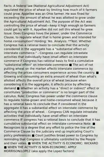 Facts: A federal law (National Agricultural Adjustment Act) regulated the price of wheat by limiting how much of it farmers could grow. Appellee was an Ohio farmer. He was fined for exceeding the amount of wheat he was allotted to grow under the Agricultural Adjustment Act. The purpose of the Act was controlling the price of wheat—keep it high enough so farmers could get by with it. Appellee did not sell this wheat he grew. Issue: Does Congress have the power, under the Commerce Clause, to regulate wheat that is home grown and intended for home consumption? Holding: Yes. Analysis: **Test: Whether Congress has a rational basis to conclude that the activity considered in the aggregate has a "substantial effect on interstate commerce." - Congress can regulate intrastate activities that individually have small effect on interstate commerce if Congress has rational basis to find a cumulative "substantial effect" on interstate commerce ■ The act of not putting wheat on the market affects interstate commerce by affecting the prices consumers experience across the country. ■ Growing and consuming an extra amount of wheat than what's allotted affects the overall price of wheat because when considering it in the aggregate, it affects price by affecting demand ■ Whether an activity has a "direct or indirect" effect or constitutes "production or commerce" is no longer part of the calculus. Rule: Congress has power under the commerce clause to regulate home-grown and home-consumed wheat because it has a rational basis to conclude that if considered in the aggregate it has a substantial effect on interstate commerce by affecting the price of wheat. - Congress CAN regulate intrastate activities that individually have small effect on interstate commerce IF congress has a rational basis to conclude that it has cumulative substantial effect on interstate commerce Note: ■ Recognizes to a degree that any effort to police the line of the Commerce Clause by the judiciary end up implicating Court's policy preferences ■ Court justifies broad power to Congress by reminding that Congress is ultimately controlled by the People and their votes. ■ WHEN THE ACTIVITY IS ECONOMIC: WICKARD ■ WHEN THE ACTIVITY IS NON-ECONOMIC: APPLY MORRISON/LOPEZ (aka apply the Lopez factors)