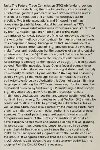 Facts The Federal Trade Commission (FTC) (defendant) decided to make a rule declaring that the failure to post octane rating numbers on gasoline pumps at service stations was an unfair method of competition and an unfair or deceptive act or practice. Two trade associations and 34 gasoline refining companies (plaintiffs) brought suit to challenge the FTC's authority to make substantive rules of business conduct, termed by the FTC "Trade Regulation Rules", under the Trade Commission Act (Act). Section 5 of the Act empowers the FTC to prevent unfair methods of competition by means of an issuance of a complaint, hearing, findings as to fact, and issuance of a cease and desist order. Section 6(g) provides that the FTC may make "rules and regulations for the purposes of carrying out the provisions of [Section 5]." Plaintiffs argued that since Section 5 mentions only adjudication as the means of enforcement, rulemaking is contrary to the legislative design. The district court agreed. Plaintiffs appealed. Issue Does a federal agency have authority to rulemake when its authorizing statute mentions only its authority to enforce by adjudication? Holding and Reasoning (Skelly Wright, J.) Yes. Although Section 5 mentions the FTC's authority to enforce by adjudication, it does not contain limiting language prohibiting the FTC from rulemaking. Furthermore, it is authorized to do so by Section 6(g). Plaintiffs argue that Section 6(g) only authorizes the FTC to make procedural rules to implement adjudications, but the language of Section 6(g) does not limit it in this way. Our conclusion that Section 6(g) should be construed to allow the FTC to promulgate substantive rules as well as procedural rules is supported by the reading courts have given to similar provisions in other authorizing statutes of other agencies. The most potent argument plaintiffs make is that Congress was aware of the FTC's prior position that it did not have authority to rulemake and passes a series of laws granting limited substantive rulemaking power to the FTC in discrete areas. Despite this concern, we believe that the court should make its own independent judgment as to the construction of the statute. If Congress believes that the FTC has exercised too much power, it can repeal the grant of statutory authority. The judgment of the District Court is reversed.