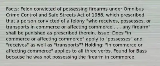 Facts: Felon convicted of possessing firearms under Omnibus Crime Control and Safe Streets Act of 1968, which prescribed that a person convicted of a felony "who receives, possesses, or transports in commerce or affecting commerce . . . any firearm" shall be punished as prescribed therein. Issue: Does "in commerce or affecting commerce" apply to "possesses" and "receives" as well as "transports"? Holding: "In commerce or affecting commerce" applies to all three verbs. Found for Bass because he was not possessing the firearm in commerce.