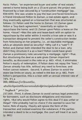 Facts: Felton, "an experienced buyer and seller of real estate," owned a home being built on a 15-acre parcel; the project was financed by a loan secured by a "construction mortgage" (pp. 658-659). She was unable to pay the loan and faced foreclosure. A friend introduced Felton to Zaman, a real estate agent, and they eventually agreed on a transaction that was structured as follows: (1) Felton sold the home to Zaman; (2) Zaman gave Felton a "buy-back agreement," essentially an option to repurchase the home; and (3) Zaman gave Felton a lease on the home. •Issue? •Was the sale and lease-back with an option to repurchase by the seller within 3 months a true sale or was it a transaction designed to prevent the seller's construction lender from foreclosing on her property, i.e., an equitable mortgage, a/k/a an absolute deed as security? •Why call it a "sale"?: If Felton and Zaman both intended the deal to be a loan, why didn't they structure it a as a loan? Felton could have given Zaman a promissory note secured by a mortgage, right? •True. But structuring the deal as a sale gives Zaman important benefits, as discussed in the note on p. 663. •First, it eliminates Felton's equity of redemption. If Felton does not repay the "loan," Zaman already has title, without any need to foreclose; and Felton cannot redeem. -Second, it allows Zaman to avoid the state law limits on usury, as noted in the box on p. 661. From Felton's perspective, this is a loan with an annual interest rate of 74%. It's a 200,000 loan for 3 months, at which point the accumulated principal and interest (the "buyback" price) is237,000. -Third, it allows Zaman to avoid various legal protection for borrowers, such as disclosure obligations and rescission rights. •But why would Felton agree to this deal if it was unfair or illegal? •She probably had no choice if she wanted to save her home. Role of equity. •Equity will ignore the form of the transaction and instead examine the substance; if the parties intended a deed to be a mortgage, the court will treat it as such (p. 661)