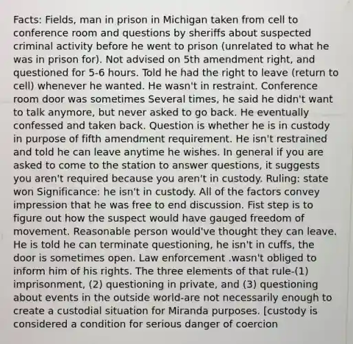 Facts: Fields, man in prison in Michigan taken from cell to conference room and questions by sheriffs about suspected criminal activity before he went to prison (unrelated to what he was in prison for). Not advised on 5th amendment right, and questioned for 5-6 hours. Told he had the right to leave (return to cell) whenever he wanted. He wasn't in restraint. Conference room door was sometimes Several times, he said he didn't want to talk anymore, but never asked to go back. He eventually confessed and taken back. Question is whether he is in custody in purpose of fifth amendment requirement. He isn't restrained and told he can leave anytime he wishes. In general if you are asked to come to the station to answer questions, it suggests you aren't required because you aren't in custody. Ruling: state won Significance: he isn't in custody. All of the factors convey impression that he was free to end discussion. Fist step is to figure out how the suspect would have gauged freedom of movement. Reasonable person would've thought they can leave. He is told he can terminate questioning, he isn't in cuffs, the door is sometimes open. Law enforcement .wasn't obliged to inform him of his rights. The three elements of that rule-(1) imprisonment, (2) questioning in private, and (3) questioning about events in the outside world-are not necessarily enough to create a custodial situation for Miranda purposes. [custody is considered a condition for serious danger of coercion