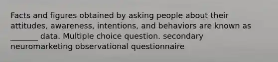 Facts and figures obtained by asking people about their attitudes, awareness, intentions, and behaviors are known as _______ data. Multiple choice question. secondary neuromarketing observational questionnaire