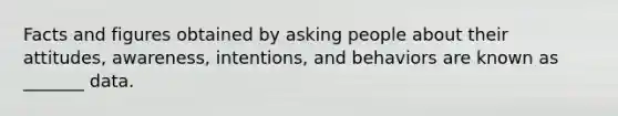 Facts and figures obtained by asking people about their attitudes, awareness, intentions, and behaviors are known as _______ data.