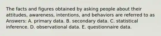 The facts and figures obtained by asking people about their attitudes, awareness, intentions, and behaviors are referred to as Answers: A. primary data. B. secondary data. C. statistical inference. D. observational data. E. questionnaire data.