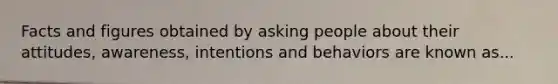 Facts and figures obtained by asking people about their attitudes, awareness, intentions and behaviors are known as...