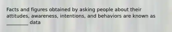 Facts and figures obtained by asking people about their attitudes, awareness, intentions, and behaviors are known as _________ data