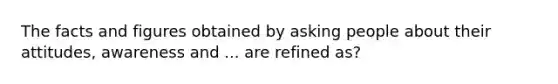 The facts and figures obtained by asking people about their attitudes, awareness and ... are refined as?