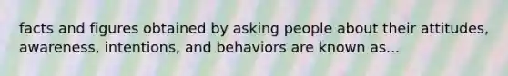 facts and figures obtained by asking people about their attitudes, awareness, intentions, and behaviors are known as...