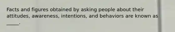 Facts and figures obtained by asking people about their attitudes, awareness, intentions, and behaviors are known as _____.