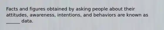 Facts and figures obtained by asking people about their attitudes, awareness, intentions, and behaviors are known as ______ data.