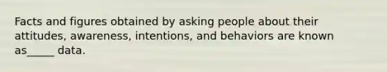 Facts and figures obtained by asking people about their attitudes, awareness, intentions, and behaviors are known as_____ data.