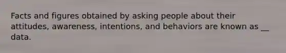 Facts and figures obtained by asking people about their attitudes, awareness, intentions, and behaviors are known as __ data.