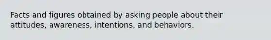 Facts and figures obtained by asking people about their attitudes, awareness, intentions, and behaviors.