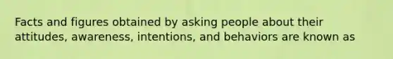 Facts and figures obtained by asking people about their attitudes, awareness, intentions, and behaviors are known as