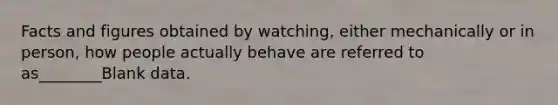 Facts and figures obtained by watching, either mechanically or in person, how people actually behave are referred to as________Blank data.