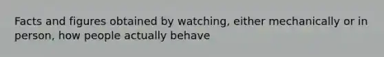 Facts and figures obtained by watching, either mechanically or in person, how people actually behave