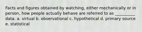 Facts and figures obtained by watching, either mechanically or in person, how people actually behave are referred to as __________ data. a. virtual b. observational c. hypothetical d. primary source e. statistical