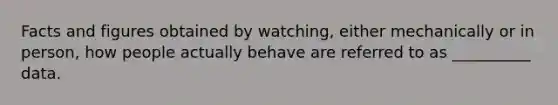 Facts and figures obtained by watching, either mechanically or in person, how people actually behave are referred to as __________ data.