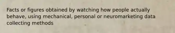 Facts or figures obtained by watching how people actually behave, using mechanical, personal or neuromarketing data collecting methods