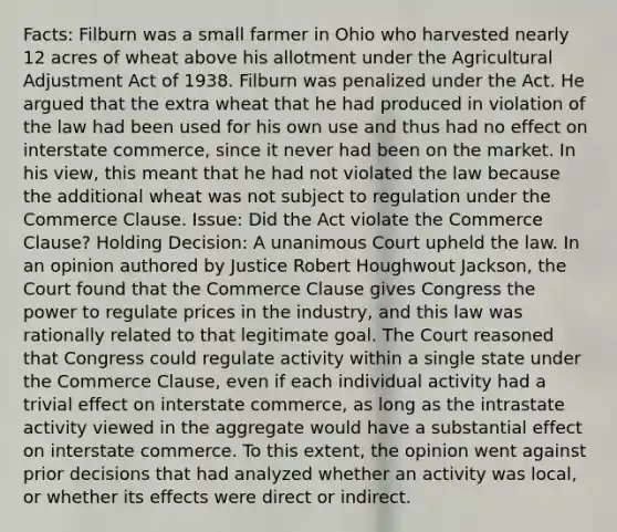 Facts: Filburn was a small farmer in Ohio who harvested nearly 12 acres of wheat above his allotment under the Agricultural Adjustment Act of 1938. Filburn was penalized under the Act. He argued that the extra wheat that he had produced in violation of the law had been used for his own use and thus had no effect on interstate commerce, since it never had been on the market. In his view, this meant that he had not violated the law because the additional wheat was not subject to regulation under the Commerce Clause. Issue: Did the Act violate the Commerce Clause? Holding Decision: A unanimous Court upheld the law. In an opinion authored by Justice Robert Houghwout Jackson, the Court found that the Commerce Clause gives Congress the power to regulate prices in the industry, and this law was rationally related to that legitimate goal. The Court reasoned that Congress could regulate activity within a single state under the Commerce Clause, even if each individual activity had a trivial effect on interstate commerce, as long as the intrastate activity viewed in the aggregate would have a substantial effect on interstate commerce. To this extent, the opinion went against prior decisions that had analyzed whether an activity was local, or whether its effects were direct or indirect.