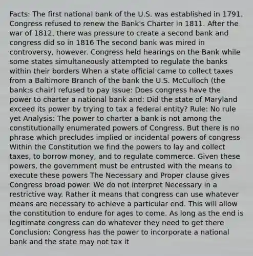 Facts: The first national bank of the U.S. was established in 1791. Congress refused to renew the Bank's Charter in 1811. After the war of 1812, there was pressure to create a second bank and congress did so in 1816 The second bank was mired in controversy, however. Congress held hearings on the Bank while some states simultaneously attempted to regulate the banks within their borders When a state official came to collect taxes from a Baltimore Branch of the bank the U.S. McCulloch (the bank;s chair) refused to pay Issue: Does congress have the power to charter a national bank and: Did the state of Maryland exceed its power by trying to tax a federal entity? Rule: No rule yet Analysis: The power to charter a bank is not among the constitutionally enumerated powers of Congress. But there is no phrase which precludes implied or incidental powers of congress Within the Constitution we find the powers to lay and collect taxes, to borrow money, and to regulate commerce. Given these powers, the government must be entrusted with the means to execute these powers The Necessary and Proper clause gives Congress broad power. We do not interpret Necessary in a restrictive way. Rather it means that congress can use whatever means are necessary to achieve a particular end. This will allow the constitution to endure for ages to come. As long as the end is legitimate congress can do whatever they need to get there Conclusion: Congress has the power to incorporate a national bank and the state may not tax it