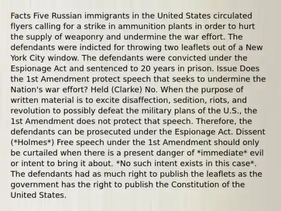 Facts Five Russian immigrants in the United States circulated flyers calling for a strike in ammunition plants in order to hurt the supply of weaponry and undermine the war effort. The defendants were indicted for throwing two leaflets out of a New York City window. The defendants were convicted under the Espionage Act and sentenced to 20 years in prison. Issue Does the 1st Amendment protect speech that seeks to undermine the Nation's war effort? Held (Clarke) No. When the purpose of written material is to excite disaffection, sedition, riots, and revolution to possibly defeat the military plans of the U.S., the 1st Amendment does not protect that speech. Therefore, the defendants can be prosecuted under the Espionage Act. Dissent (*Holmes*) Free speech under the 1st Amendment should only be curtailed when there is a present danger of *immediate* evil or intent to bring it about. *No such intent exists in this case*. The defendants had as much right to publish the leaflets as the government has the right to publish the Constitution of the United States.