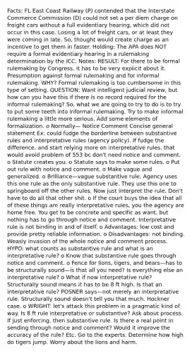 Facts: FL East Coast Railway (P) contended that the Interstate Commerce Commission (D) could not set a per diem charge on freight cars without a full evidentiary hearing, which did not occur in this case. Losing a lot of freight cars, or at least they were coming in late. So, thought would create charge as an incentive to get them in faster. Holding: The APA does NOT require a formal evidentiary hearing in a rulemaking determination by the ICC. Notes: RESULT: For there to be formal rulemaking by Congress, it has to be very explicit about it. Presumption against formal rulemaking and for informal rulemaking. WHY? Formal rulemaking is too cumbersome in this type of setting. QUESTION: Want intelligent judicial review, but how can you have this if there is no record required for the informal rulemaking? So, what we are going to try to do is to try to put some teeth into informal rulemaking. Try to make informal rulemaking a little more serious. Add some elements of formalization. o Normally— Notice Comment Concise general statement Ex: could fudge the borderline between substantive rules and interpretative rules (agency policy). If fudge the difference, and start relying more on interpretative rules, that would avoid problem of 553 bc don't need notice and comment. o Statute creates you. o Statute says to make some rules. o Put out rule with notice and comment. o Make vague and generalized. o Brilliance—vague substantive rule. Agency uses this one rule as the only substantive rule. They use this one to springboard off the other rules. Now just interpret the rule. Don't have to do all that other shit. o If the court buys the idea that all of these things are really interpretative rules, you the agency are home free. You get to be concrete and specific as want, but nothing has to go through notice and comment. Interpretative rule is not binding in and of itself. o Advantages: low cost and provide pretty reliable information. o Disadvantages: not binding. Weasly invasion of the whole notice and comment process. HYPO: what counts as substantive rule and what is an interpretative rule? o Know that substantive rule goes through notice and comment. o Fence for lions, tigers, and bears—has to be structurally sound—is that all you need? Is everything else an interpretative rule? o What if now interpretative rule? Structurally sound means it has to be 8 ft high. Is that an interpretative rule? POSNER says—not merely an interpretative rule. Structurally sound doesn't tell you that much. Hockner case. o WRIGHT: let's attack this problem in a pragmatic kind of way. Is 8 ft rule interpretative or substantive? Ask about process. If just enforcing, then substantive rule. Is there a real point in sending through notice and comment? Would it improve the accuracy of the rule? Etc. Go to the experts. Determine how high do tigers jump. Worry about the lions and harm.