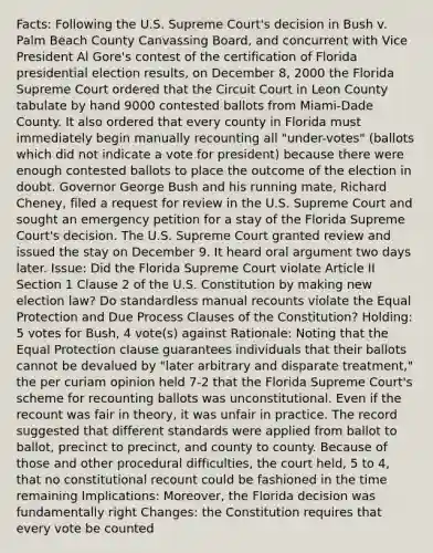 Facts: Following the U.S. Supreme Court's decision in Bush v. Palm Beach County Canvassing Board, and concurrent with Vice President Al Gore's contest of the certification of Florida presidential election results, on December 8, 2000 the Florida Supreme Court ordered that the Circuit Court in Leon County tabulate by hand 9000 contested ballots from Miami-Dade County. It also ordered that every county in Florida must immediately begin manually recounting all "under-votes" (ballots which did not indicate a vote for president) because there were enough contested ballots to place the outcome of the election in doubt. Governor George Bush and his running mate, Richard Cheney, filed a request for review in the U.S. Supreme Court and sought an emergency petition for a stay of the Florida Supreme Court's decision. The U.S. Supreme Court granted review and issued the stay on December 9. It heard oral argument two days later. Issue: Did the Florida Supreme Court violate Article II Section 1 Clause 2 of the U.S. Constitution by making new election law? Do standardless manual recounts violate the Equal Protection and Due Process Clauses of the Constitution? Holding: 5 votes for Bush, 4 vote(s) against Rationale: Noting that the Equal Protection clause guarantees individuals that their ballots cannot be devalued by "later arbitrary and disparate treatment," the per curiam opinion held 7-2 that the Florida Supreme Court's scheme for recounting ballots was unconstitutional. Even if the recount was fair in theory, it was unfair in practice. The record suggested that different standards were applied from ballot to ballot, precinct to precinct, and county to county. Because of those and other procedural difficulties, the court held, 5 to 4, that no constitutional recount could be fashioned in the time remaining Implications: Moreover, the Florida decision was fundamentally right Changes: the Constitution requires that every vote be counted