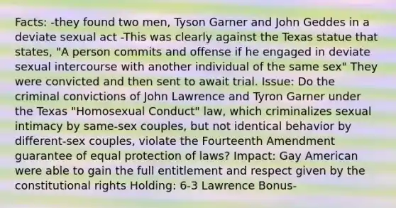 Facts: -they found two men, Tyson Garner and John Geddes in a deviate sexual act -This was clearly against the Texas statue that states, "A person commits and offense if he engaged in deviate sexual intercourse with another individual of the same sex" They were convicted and then sent to await trial. Issue: Do the criminal convictions of John Lawrence and Tyron Garner under the Texas "Homosexual Conduct" law, which criminalizes sexual intimacy by same-sex couples, but not identical behavior by different-sex couples, violate the Fourteenth Amendment guarantee of equal protection of laws? Impact: Gay American were able to gain the full entitlement and respect given by the constitutional rights Holding: 6-3 Lawrence Bonus-