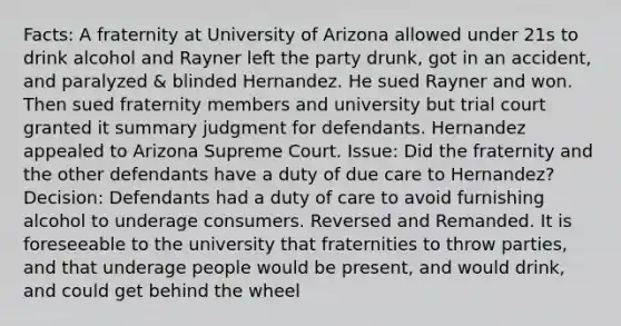 Facts: A fraternity at University of Arizona allowed under 21s to drink alcohol and Rayner left the party drunk, got in an accident, and paralyzed & blinded Hernandez. He sued Rayner and won. Then sued fraternity members and university but trial court granted it summary judgment for defendants. Hernandez appealed to Arizona Supreme Court. Issue: Did the fraternity and the other defendants have a duty of due care to Hernandez? Decision: Defendants had a duty of care to avoid furnishing alcohol to underage consumers. Reversed and Remanded. It is foreseeable to the university that fraternities to throw parties, and that underage people would be present, and would drink, and could get behind the wheel