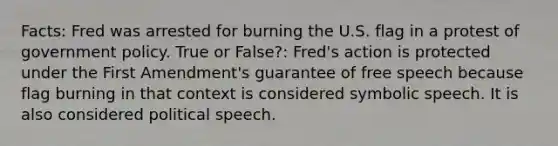 Facts: Fred was arrested for burning the U.S. flag in a protest of government policy. True or False?: Fred's action is protected under the First Amendment's guarantee of free speech because flag burning in that context is considered symbolic speech. It is also considered political speech.