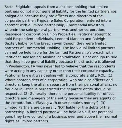 Facts: Frigidaire appeals from a decision holding that limited partners do not incur general liability for the limited partnerships obligations because they are officers and directors of the corporate partner. Frigidaire Sales Corporation, entered into a contract with a limited partnership, Commercial Investors, wherein the sole general partner was another corporation, Respondent corporation Union Properties. Petitioner sought to hold Respondent individuals, Leonard Mannon and Raleigh Baxter, liable for the breach even though they were limited partners of Commercial. Holding: The individual limited partners can not be held liable for the Limited Partnership's breach with Petitioner. Reasoning: Minimal capitalization is not enough to rule that they have general liability because this structure is allowed in Washington. FA was never led to believe that the respondents were acting in any capacity other than their corporate capacity. Petitioner knew it was dealing with a corporate entity. ROL: (1) Where shareholders of a corporation, who are also officers and directors, keep the affairs separate from their personal affairs, no fraud or injustice is perpetrated the separate entity should be respected. (2) Generally, there is no personal liability for offices, directors and managers of the entity because they are agents of the corporation. ("Playing with other people's money"). (3) Limited Partners are generally NOT liable for the debts of the partnership. A limited partner will be held liable if, for personal gain, they take control of a business over and above their normal rights as limited partners.