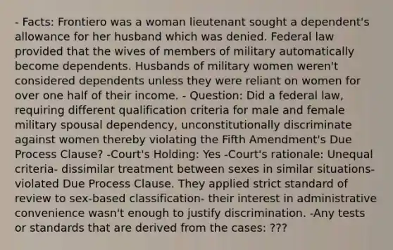 - Facts: Frontiero was a woman lieutenant sought a dependent's allowance for her husband which was denied. Federal law provided that the wives of members of military automatically become dependents. Husbands of military women weren't considered dependents unless they were reliant on women for over one half of their income. - Question: Did a federal law, requiring different qualification criteria for male and female military spousal dependency, unconstitutionally discriminate against women thereby violating the Fifth Amendment's Due Process Clause? -Court's Holding: Yes -Court's rationale: Unequal criteria- dissimilar treatment between sexes in similar situations- violated Due Process Clause. They applied strict standard of review to sex-based classification- their interest in administrative convenience wasn't enough to justify discrimination. -Any tests or standards that are derived from the cases: ???