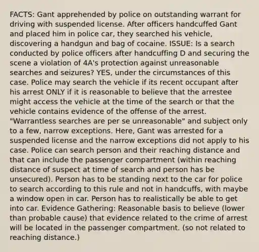 FACTS: Gant apprehended by police on outstanding warrant for driving with suspended license. After officers handcuffed Gant and placed him in police car, they searched his vehicle, discovering a handgun and bag of cocaine. ISSUE: Is a search conducted by police officers after handcuffing D and securing the scene a violation of 4A's protection against unreasonable searches and seizures? YES, under the circumstances of this case. Police may search the vehicle if its recent occupant after his arrest ONLY if it is reasonable to believe that the arrestee might access the vehicle at the time of the search or that the vehicle contains evidence of the offense of the arrest. "Warrantless searches are per se unreasonable" and subject only to a few, narrow exceptions. Here, Gant was arrested for a suspended license and the narrow exceptions did not apply to his case. Police can search person and their reaching distance and that can include the passenger compartment (within reaching distance of suspect at time of search and person has be unsecured). Person has to be standing next to the car for police to search according to this rule and not in handcuffs, with maybe a window open in car. Person has to realistically be able to get into car. Evidence Gathering: Reasonable basis to believe (lower than probable cause) that evidence related to the crime of arrest will be located in the passenger compartment. (so not related to reaching distance.)