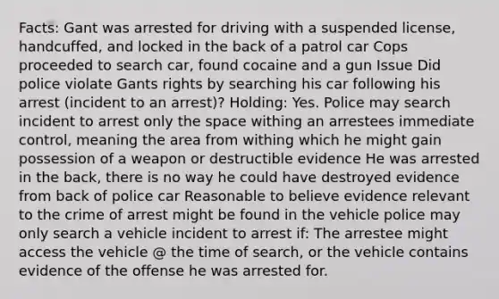 Facts: Gant was arrested for driving with a suspended license, handcuffed, and locked in the back of a patrol car Cops proceeded to search car, found cocaine and a gun Issue Did police violate Gants rights by searching his car following his arrest (incident to an arrest)? Holding: Yes. Police may search incident to arrest only the space withing an arrestees immediate control, meaning the area from withing which he might gain possession of a weapon or destructible evidence He was arrested in the back, there is no way he could have destroyed evidence from back of police car Reasonable to believe evidence relevant to the crime of arrest might be found in the vehicle police may only search a vehicle incident to arrest if: The arrestee might access the vehicle @ the time of search, or the vehicle contains evidence of the offense he was arrested for.