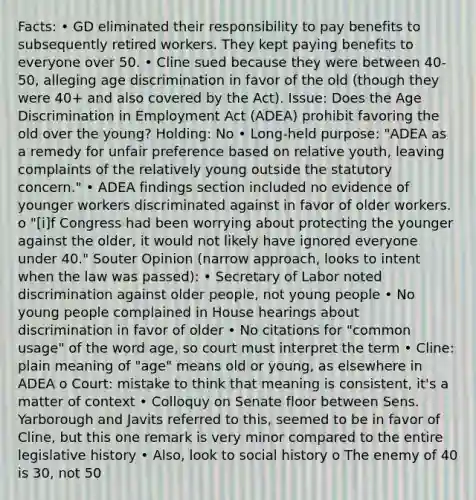 Facts: • GD eliminated their responsibility to pay benefits to subsequently retired workers. They kept paying benefits to everyone over 50. • Cline sued because they were between 40-50, alleging age discrimination in favor of the old (though they were 40+ and also covered by the Act). Issue: Does the Age Discrimination in Employment Act (ADEA) prohibit favoring the old over the young? Holding: No • Long-held purpose: "ADEA as a remedy for unfair preference based on relative youth, leaving complaints of the relatively young outside the statutory concern." • ADEA findings section included no evidence of younger workers discriminated against in favor of older workers. o "[i]f Congress had been worrying about protecting the younger against the older, it would not likely have ignored everyone under 40." Souter Opinion (narrow approach, looks to intent when the law was passed): • Secretary of Labor noted discrimination against older people, not young people • No young people complained in House hearings about discrimination in favor of older • No citations for "common usage" of the word age, so court must interpret the term • Cline: plain meaning of "age" means old or young, as elsewhere in ADEA o Court: mistake to think that meaning is consistent, it's a matter of context • Colloquy on Senate floor between Sens. Yarborough and Javits referred to this, seemed to be in favor of Cline, but this one remark is very minor compared to the entire legislative history • Also, look to social history o The enemy of 40 is 30, not 50