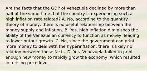 Are the facts that the GDP of Venezuela declined by more than half at the same time that the country is experiencing such a high inflation rate​ related? A. No, according to the quantity theory of​ money, there is no useful relationship between the money supply and inflation. B. Yes, high inflation diminishes the ability of the Venezuelan currency to function as​ money, leading to lower output growth. C. No, since the government can print more money to deal with the​ hyperinflation, there is likely no relation between these facts. D. Yes, Venezuela failed to print enough new money to rapidly grow the​ economy, which resulted in a rising price level.