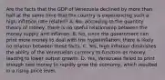 Are the facts that the GDP of Venezuela declined by more than half at the same time that the country is experiencing such a high inflation rate​ related? A. ​No, according to the quantity theory of​ money, there is no useful relationship between the money supply and inflation. B. ​No, since the government can print more money to deal with the​ hyperinflation, there is likely no relation between these facts. C. ​Yes, high inflation diminishes the ability of the Venezuelan currency to function as​ money, leading to lower output growth. D. ​Yes, Venezuela failed to print enough new money to rapidly grow the​ economy, which resulted in a rising price level.