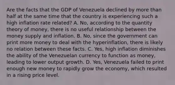 Are the facts that the GDP of Venezuela declined by <a href='https://www.questionai.com/knowledge/keWHlEPx42-more-than' class='anchor-knowledge'>more than</a> half at the same time that the country is experiencing such a high inflation rate​ related? A. ​No, according to the quantity theory of​ money, there is no useful relationship between the money supply and inflation. B. ​No, since the government can print more money to deal with the​ hyperinflation, there is likely no relation between these facts. C. ​Yes, high inflation diminishes the ability of the Venezuelan currency to function as​ money, leading to lower output growth. D. ​Yes, Venezuela failed to print enough new money to rapidly grow the​ economy, which resulted in a rising price level.