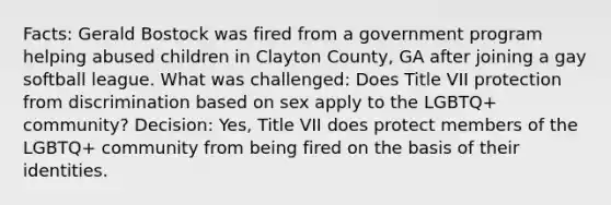 Facts: Gerald Bostock was fired from a government program helping abused children in Clayton County, GA after joining a gay softball league. What was challenged: Does Title VII protection from discrimination based on sex apply to the LGBTQ+ community? Decision: Yes, Title VII does protect members of the LGBTQ+ community from being fired on the basis of their identities.