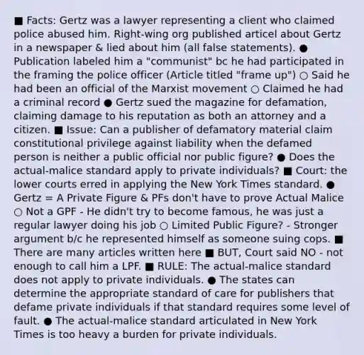 ■ Facts: Gertz was a lawyer representing a client who claimed police abused him. Right-wing org published articel about Gertz in a newspaper & lied about him (all false statements). ● Publication labeled him a "communist" bc he had participated in the framing the police officer (Article titled "frame up") ○ Said he had been an official of the Marxist movement ○ Claimed he had a criminal record ● Gertz sued the magazine for defamation, claiming damage to his reputation as both an attorney and a citizen. ■ Issue: Can a publisher of defamatory material claim constitutional privilege against liability when the defamed person is neither a public official nor public figure? ● Does the actual-malice standard apply to private individuals? ■ Court: the lower courts erred in applying the New York Times standard. ● Gertz = A Private Figure & PFs don't have to prove Actual Malice ○ Not a GPF - He didn't try to become famous, he was just a regular lawyer doing his job ○ Limited Public Figure? - Stronger argument b/c he represented himself as someone suing cops. ■ There are many articles written here ■ BUT, Court said NO - not enough to call him a LPF. ■ RULE: The actual-malice standard does not apply to private individuals. ● The states can determine the appropriate standard of care for publishers that defame private individuals if that standard requires some level of fault. ● The actual-malice standard articulated in New York Times is too heavy a burden for private individuals.