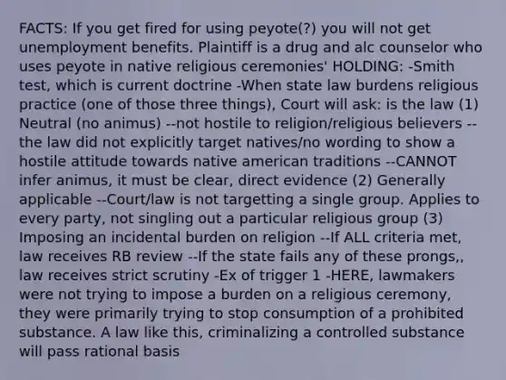 FACTS: If you get fired for using peyote(?) you will not get unemployment benefits. Plaintiff is a drug and alc counselor who uses peyote in native religious ceremonies' HOLDING: -Smith test, which is current doctrine -When state law burdens religious practice (one of those three things), Court will ask: is the law (1) Neutral (no animus) --not hostile to religion/religious believers --the law did not explicitly target natives/no wording to show a hostile attitude towards native american traditions --CANNOT infer animus, it must be clear, direct evidence (2) Generally applicable --Court/law is not targetting a single group. Applies to every party, not singling out a particular religious group (3) Imposing an incidental burden on religion --If ALL criteria met, law receives RB review --If the state fails any of these prongs,, law receives strict scrutiny -Ex of trigger 1 -HERE, lawmakers were not trying to impose a burden on a religious ceremony, they were primarily trying to stop consumption of a prohibited substance. A law like this, criminalizing a controlled substance will pass rational basis