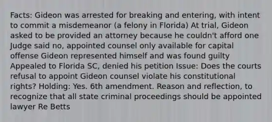 Facts: Gideon was arrested for breaking and entering, with intent to commit a misdemeanor (a felony in Florida) At trial, Gideon asked to be provided an attorney because he couldn't afford one Judge said no, appointed counsel only available for capital offense Gideon represented himself and was found guilty Appealed to Florida SC, denied his petition Issue: Does the courts refusal to appoint Gideon counsel violate his constitutional rights? Holding: Yes. 6th amendment. Reason and reflection, to recognize that all state criminal proceedings should be appointed lawyer Re Betts