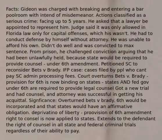 Facts: Gideon was charged with breaking and entering a bar poolroom with intend of misdemeanor. Actions classified as a serious crime: facing up to 5 years. He asked that a lawyer be appointed to represent him. Judge said it was only allowed in Florida law only for capital offenses, which his wasn't. He had to conduct defense by himself without attorney. He was unable to afford his own. Didn't do well and was convicted to max sentence. From prison, he challenged conviction arguing that he had been unlawfully held, because state would be required to provide counsel - under 6th amendment. Petitioned SC to reconsider Bets v Brady. IFP case: cases filed by ppl who cant pay SC admin processing fees. Court overturns Bets v. Brady - provision for 6th is now binding on states - states AND fed gov under 6th are required to provide legal counsel Got a new trial and had counsel, and attorney was successful in getting his acquittal. Signficance: Overturned bets v brady. 6th would be incorporated and that states would have an affirmative obligation. deprivatino of liberty - proovision of 6th amendment right to consel is now applied to states. Extends to the defendant the right of counsel in all state and federal criminal trials regardless of their ability to pay.