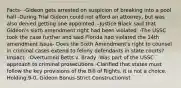 Facts- -Gideon gets arrested on suspicion of breaking into a pool hall -During Trial Gideon could not afford an attorney, but was also denied getting one appointed. -Justice Black said that Gideon's sixth amendment right had been violated. -The USSC took the case further and said Florida had violated the 14th amendment Issue- Does the Sixth Amendment's right to counsel in criminal cases extend to felony defendants in state courts? Impact- -Overturned Betts v. Brady -Was part of the USSC approach to criminal prosecutions -Clarified that states must follow the key provisions of the Bill of Rights, it is not a choice. Holding:9-0, Gideon Bonus-Strict Constructionist