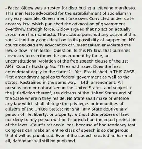 - Facts: Gitlow was arrested for distributing a left wing manifesto. This manifesto advocated for the establishment of socialism in any way possible. Government take over. Convicted under state anarchy law, which punished the advocation of government overthrow through force. Gitlow argued that no action actually arose from his manifesto. The statute punished any action of this sort without any consideration to its possibility of happening. NY courts decided any advocation of violent takeover violated the law. Gitlow- manifesto - Question: Is this NY law, that punishes advocacy to overthrow the government by force, an unconstitutional violation of the free speech clause of the 1st AM? -Court's Holding: No. "Threshold issue: Does the first amendment apply to the states?"- Yes. Established in THIS CASE. First amendment applies to federal government as well as the states. Restrained in the same way. - 14th amendment: All persons born or naturalized in the United States, and subject to the jurisdiction thereof, are citizens of the United States and of the State wherein they reside. No State shall make or enforce any law which shall abridge the privileges or immunities of citizens of the United States; nor shall any State deprive any person of life, liberty, or property, without due process of law; nor deny to any person within its jurisdiction the equal protection of the laws. -Court's rationale: Yes, because of bad tendency test. Congress can make an entire class of speech is so dangerous that it will be prohibited. Even if the speech created no harm at all, defendant will still be punished.