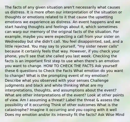 The facts of any given situation aren't necessarily what causes us distress. It is more often our interpretation of the situation or thoughts or emotions related to it that cause the upsetting emotions we experience as distress. An event happens and we start having thoughts and feelings about it, which sometimes can warp our memory of the original facts of the situation. For example, maybe you were expecting a call from your sister on Wednesday but she didn't call. You feel disappointed, sad, and a little rejected. You may say to yourself, "my sister never calls" because it certainly feels that way. However, if you check your phone, you'll see that she called you last week. Checking the facts is an important first step to use when there's an emotion you want to change. HOW TO CHECK THE FACTS Ask yourself these 6 questions to Check the Facts What emotion do you want to change? What is the prompting event of my emotion? Describe what you observed with your senses Challenge judgments and black and white thinking What are my interpretations, thoughts, and assumptions about the event? What are other interpretations of the event? Look at other points of view. Am I assuming a threat? Label the threat & assess the possibility of it occurring Think of other outcomes What is the catastrophe? Imagine it occurring and you coping with it well Does my emotion and/or its intensity fit the facts? Ask Wise Mind