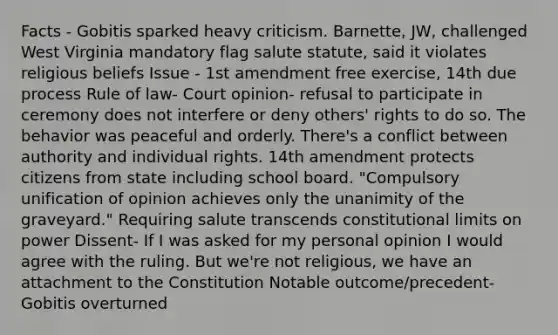 Facts - Gobitis sparked heavy criticism. Barnette, JW, challenged West Virginia mandatory flag salute statute, said it violates religious beliefs Issue - 1st amendment free exercise, 14th due process Rule of law- Court opinion- refusal to participate in ceremony does not interfere or deny others' rights to do so. The behavior was peaceful and orderly. There's a conflict between authority and individual rights. 14th amendment protects citizens from state including school board. "Compulsory unification of opinion achieves only the unanimity of the graveyard." Requiring salute transcends constitutional limits on power Dissent- If I was asked for my personal opinion I would agree with the ruling. But we're not religious, we have an attachment to the Constitution Notable outcome/precedent- Gobitis overturned