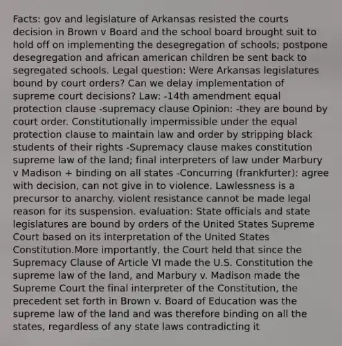 Facts: gov and legislature of Arkansas resisted the courts decision in Brown v Board and the school board brought suit to hold off on implementing the desegregation of schools; postpone desegregation and african american children be sent back to segregated schools. Legal question: Were Arkansas legislatures bound by court orders? Can we delay implementation of supreme court decisions? Law: -14th amendment equal protection clause -supremacy clause Opinion: -they are bound by court order. Constitutionally impermissible under the equal protection clause to maintain law and order by stripping black students of their rights -Supremacy clause makes constitution supreme law of the land; final interpreters of law under Marbury v Madison + binding on all states -Concurring (frankfurter): agree with decision, can not give in to violence. Lawlessness is a precursor to anarchy. violent resistance cannot be made legal reason for its suspension. evaluation: State officials and state legislatures are bound by orders of the United States Supreme Court based on its interpretation of the United States Constitution.More importantly, the Court held that since the Supremacy Clause of Article VI made the U.S. Constitution the supreme law of the land, and Marbury v. Madison made the Supreme Court the final interpreter of the Constitution, the precedent set forth in Brown v. Board of Education was the supreme law of the land and was therefore binding on all the states, regardless of any state laws contradicting it